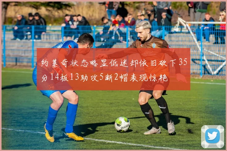 约基奇状态略显低迷却依旧砍下35分14板13助攻5断2帽表现惊艳