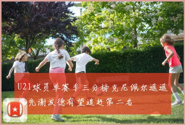 U21球员单赛季三分榜克尼佩尔遥遥领先谢泼德有望追赶第二名