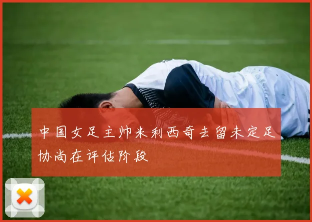 中国女足主帅米利西奇去留未定足协尚在评估阶段