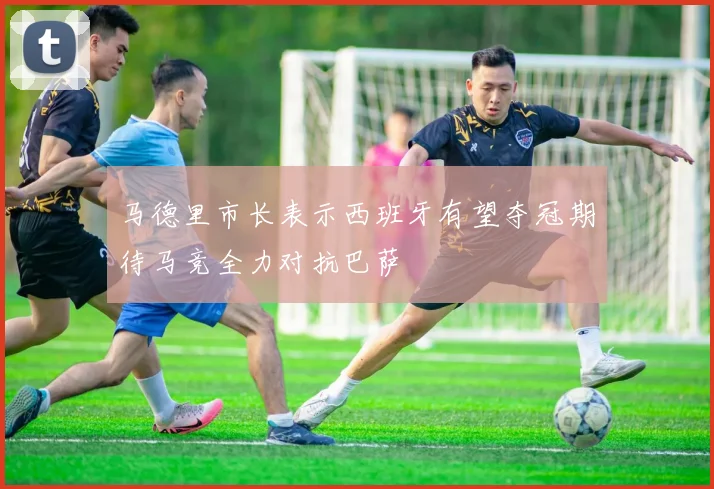 马德里市长表示西班牙有望夺冠期待马竞全力对抗巴萨