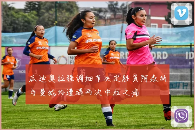 瓜迪奥拉强调细节决定胜负阿森纳与曼城均遭遇两次中柱之痛