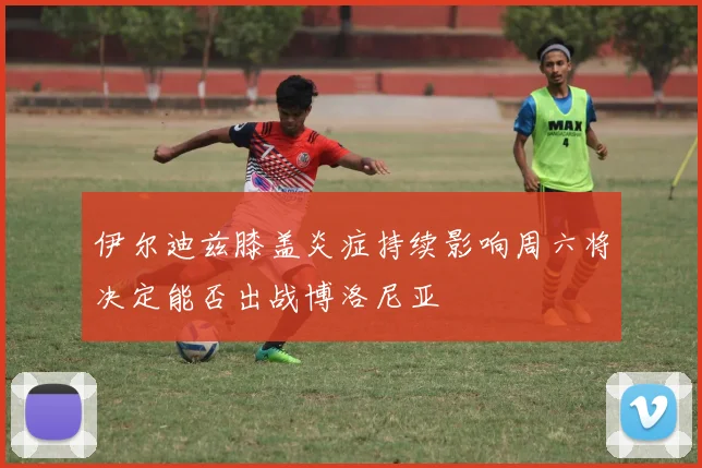 伊尔迪兹膝盖炎症持续影响周六将决定能否出战博洛尼亚