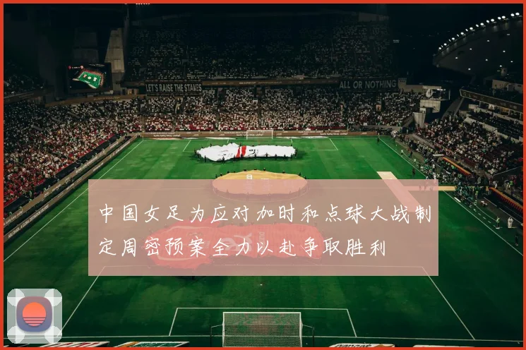 中国女足为应对加时和点球大战制定周密预案全力以赴争取胜利