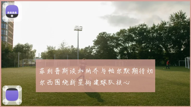 菲利普斯谈加纳乔与帕尔默期待切尔西围绕新星构建球队核心