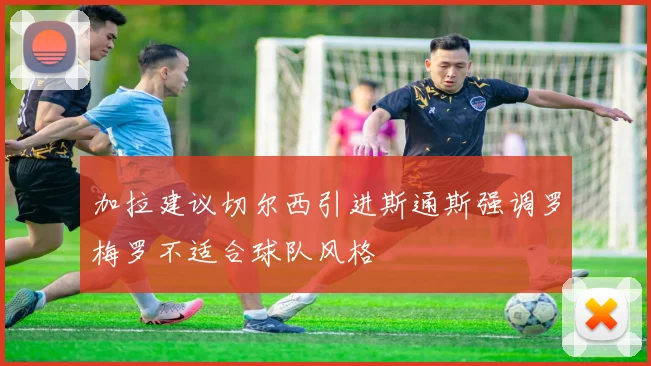 加拉建议切尔西引进斯通斯强调罗梅罗不适合球队风格
