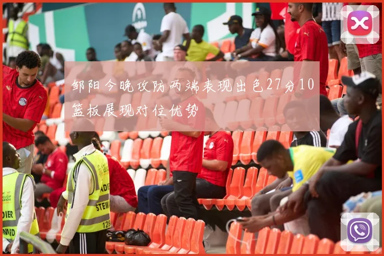 邹阳今晚攻防两端表现出色27分10篮板展现对位优势