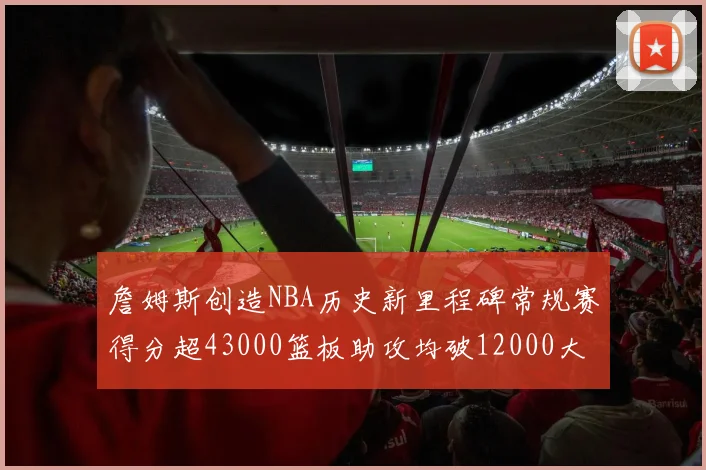 詹姆斯创造NBA历史新里程碑常规赛得分超43000篮板助攻均破12000大关