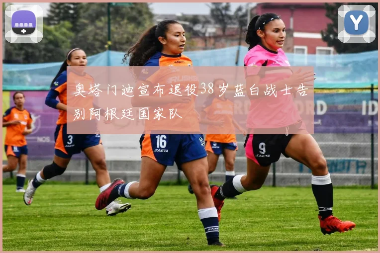 奥塔门迪宣布退役38岁蓝白战士告别阿根廷国家队