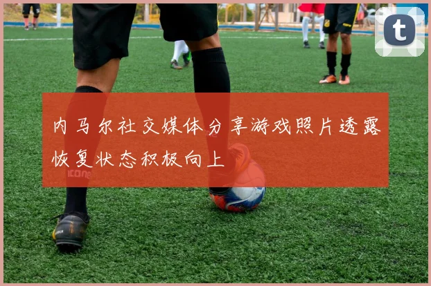 内马尔社交媒体分享游戏照片透露恢复状态积极向上