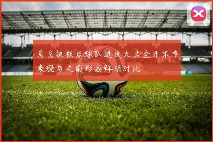 乌戈执教后球队进攻火力全开末节表现与之前形成鲜明对比